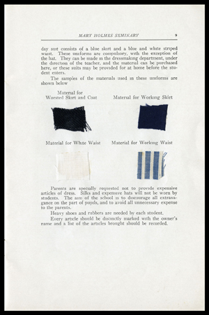Page from the catalogue that shows fabric samples to be worn for worsted skirt and coat, working skirts, white waist, and working waist. The samples are accompanied by the following text: These uniforms are compulsory, with the exception of the hat. They can be made in the dressmaking department, under the direction of the teacher, and the materials can be purchased here, or these suits may be provided for at home before the student enters. Parents are specially requested not to provide expensive articles of dress. Silks and expensive hats will not be worn by students. The aim of the school is to discourage all extravagance on the part of pupils, and to avoid all unnecessary expense to the parents. Heavy shoes and rubbers are needed by each student. Every article should be distinctly marked with the owners name and a list of the articles brought should be recorded.  