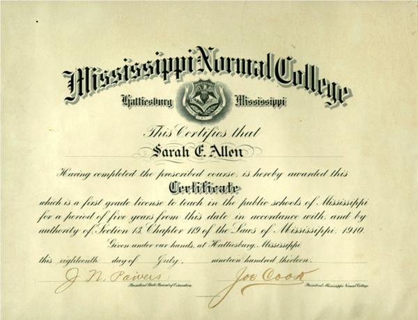 Diploma from Mississippi Normal College in Hattiesburg, Mississippi that reads     The certifies that Sarah F Allen having completed the prescribed course, is hereby awarded the certificate which is a first grade license to teach in the public schools of Mississippi for a period of five years from the state in accordance with and by authority of section 13 chapter 119 of the Laws of Mississippi, 1910. Given under our hands at Hattiesburg, Mississippi. This 18th day of July, 1913 J. N. Poivers Joe Cook president, Mississippi normal college. 