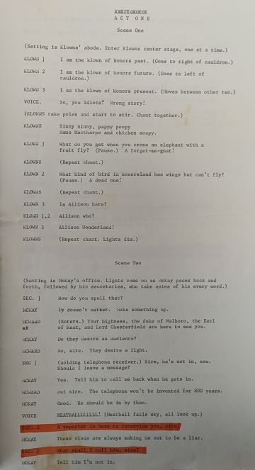 an open paper packet for a play script. The first page is written as follows:ACT ONEScene One(Setting is Klowns’ abode. Enter Klowns center stage, one at a time.)KLOWN 1I am the klown of Honors past. (Goes to right of cauldron.)KLOWN 2	I am the klown of Honors future. (Goes to left of cauldron.)KLOWN 3	I am the klown of Honors present. (Moves between other two.)VOICE. 	No, you idiots. Wrong story!(KLOWNS take poles and start to stir. Chant together.)KLOWNS	Sinny ninny, pappy poopyMama Mactharpe and chicken soupy.KLOWN 1	What do you get when you cross an elephant with a fruit fly? (Pause.) A forget-me-gnat!KLOWNS	(Repeat chant.)KLOWN 2	What kind of bird in Honorsland has wings but can’t fly? (Pause.) A dead one!KLOWNS	(Repeat chant.)KLOWN 3	Is Allison here?KLOWN 1, 2	Allison who?KLOWN 3 Allison Wonderland!KLOWNS	(Repeat chant. Lights dim.)Scene Two(Setting is McKay’s office. Lights come on as McKay paces back and forth, followed by his secretaries, who take notes of his every word.)SEC. 1		How do you spell that?MCKAY	It doesn’t matter. Make something up.MCWARD	(Enters.) Your highness, the duke of Malboro, the Earl 
of Kent, and Lord Chesterfield are here to see you.MCKAY	Do they desire an audience?MCWARD	No, sire. They desire a light.SEC 1	(holding telephone receiver.) Sire, he’s not in, now.Should I leave a message MCKAY	Yes. Tell him to call me back when gets in.MCWARD	But sire. The telephone won’t be invented for 800 years.MCKAY	Good. He should be in by then.VOICE	MEATBALLLLLLLL! (Meatball falls sky, all look up.)SEC. 2 A reporter is here to interview you, sire. MCKAY	Those clods are always making me out to be a liar. SEC. 2	What shall I tell him, sire? MCKAY	Tell him I’m not in.